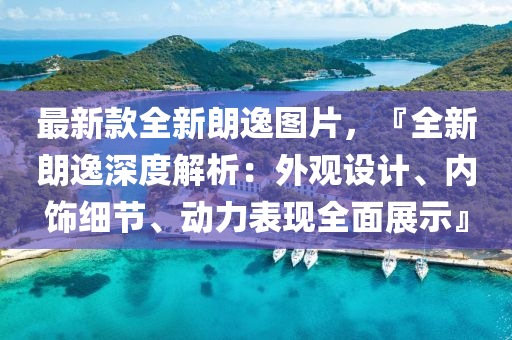 最新款全新朗逸图片，『全新朗逸深度解析：外观设计、内饰细节、动力表现全面展示』