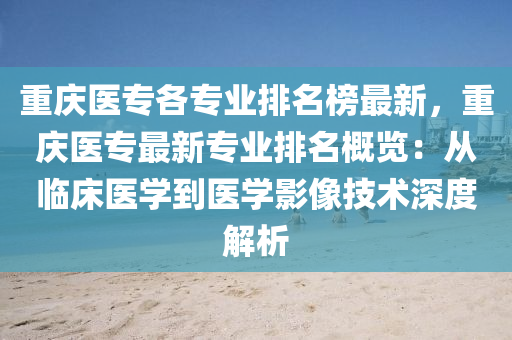 重庆医专各专业排名榜最新，重庆医专最新专业排名概览：从临床医学到医学影像技术深度解析