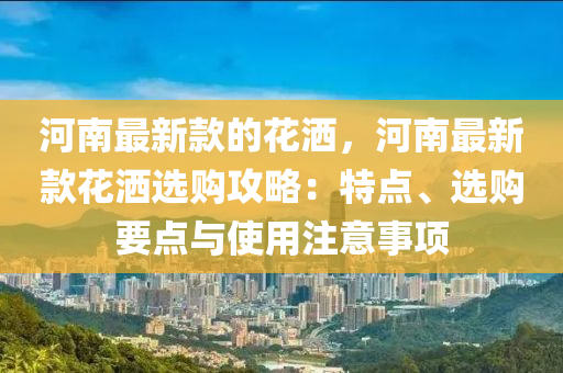河南最新款的花洒，河南最新款花洒选购攻略：特点、选购要点与使用注意事项