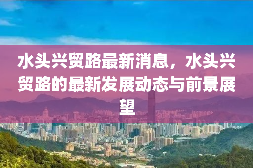 水头兴贸路最新消息，水头兴贸路的最新发展动态与前景展望
