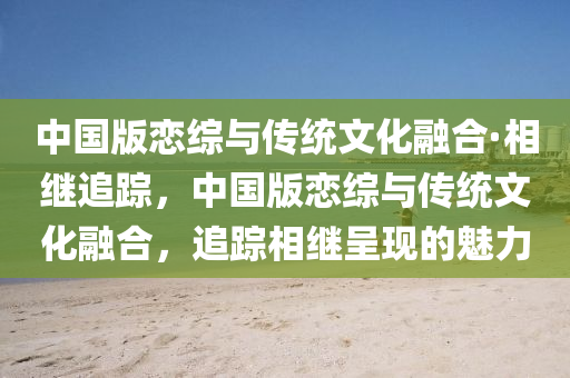 中国版恋综与传统文化融合·相继追踪，中国版恋综与传统文化融合，追踪相继呈现的魅力