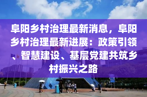 阜阳乡村治理最新消息，阜阳乡村治理最新进展：政策引领、智慧建设、基层党建共筑乡村振兴之路