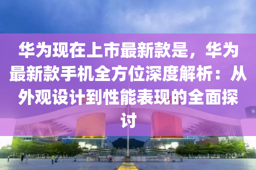 华为现在上市最新款是，华为最新款手机全方位深度解析：从外观设计到性能表现的全面探讨