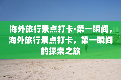 海外旅行景点打卡·第一瞬间，海外旅行景点打卡，第一瞬间的探索之旅