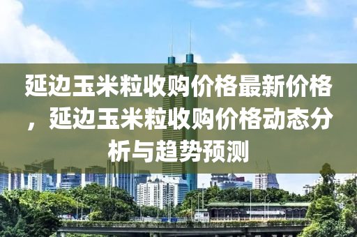 延边玉米粒收购价格最新价格，延边玉米粒收购价格动态分析与趋势预测