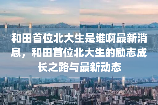 和田首位北大生是谁啊最新消息，和田首位北大生的励志成长之路与最新动态