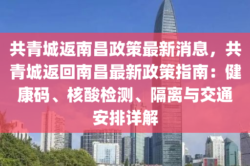 共青城返南昌政策最新消息，共青城返回南昌最新政策指南：健康码、核酸检测、隔离与交通安排详解