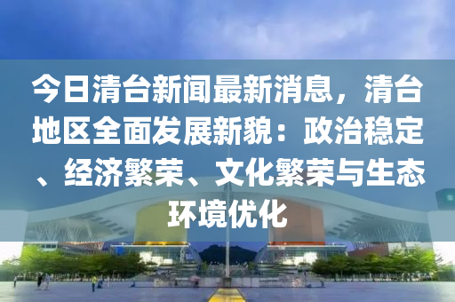 今日清台新闻最新消息，清台地区全面发展新貌：政治稳定、经济繁荣、文化繁荣与生态环境优化