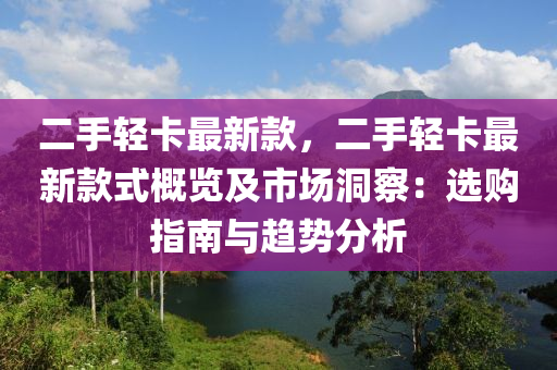 二手轻卡最新款，二手轻卡最新款式概览及市场洞察：选购指南与趋势分析