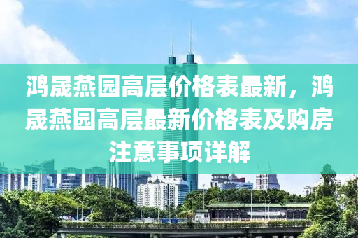 鸿晟燕园高层价格表最新，鸿晟燕园高层最新价格表及购房注意事项详解