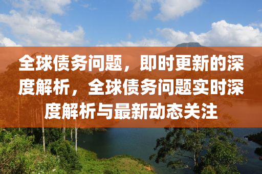 全球债务问题，即时更新的深度解析，全球债务问题实时深度解析与最新动态关注