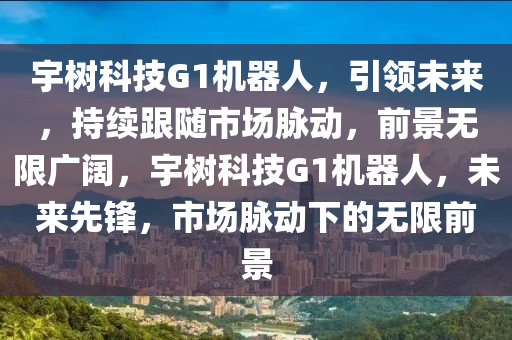 宇树科技G1机器人，引领未来，持续跟随市场脉动，前景无限广阔，宇树科技G1机器人，未来先锋，市场脉动下的无限前景