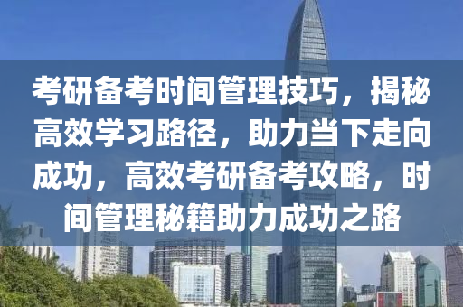 考研备考时间管理技巧，揭秘高效学习路径，助力当下走向成功，高效考研备考攻略，时间管理秘籍助力成功之路