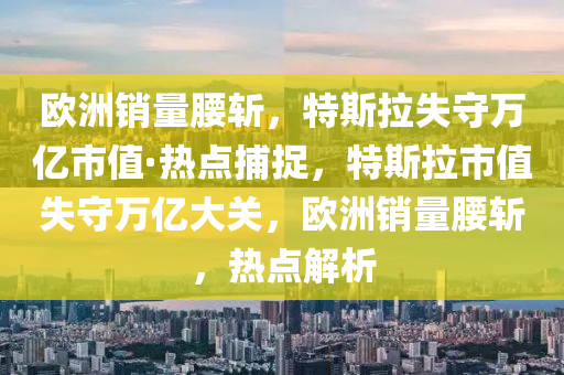 欧洲销量腰斩，特斯拉失守万亿市值·热点捕捉，特斯拉市值失守万亿大关，欧洲销量腰斩，热点解析