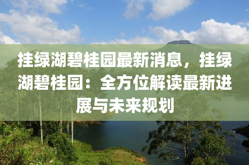 挂绿湖碧桂园最新消息，挂绿湖碧桂园：全方位解读最新进展与未来规划
