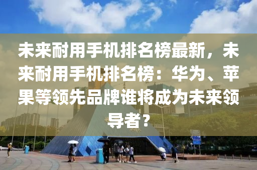 未来耐用手机排名榜最新，未来耐用手机排名榜：华为、苹果等领先品牌谁将成为未来领导者？