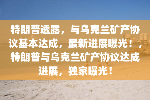 特朗普透露，与乌克兰矿产协议基本达成，最新进展曝光！，特朗普与乌克兰矿产协议达成进展，独家曝光！