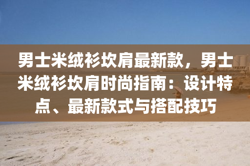 男士米绒衫坎肩最新款，男士米绒衫坎肩时尚指南：设计特点、最新款式与搭配技巧