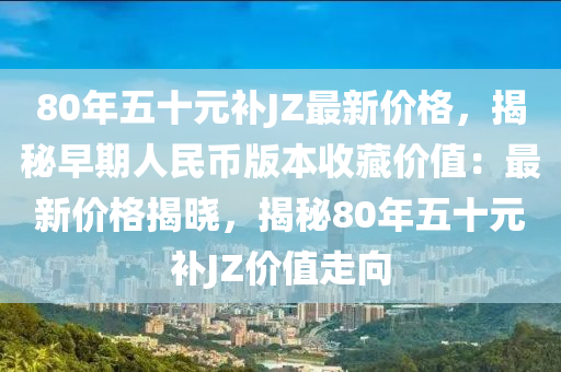 80年五十元补JZ最新价格，揭秘早期人民币版本收藏价值：最新价格揭晓，揭秘80年五十元补JZ价值走向