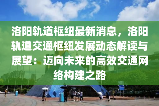 洛阳轨道枢纽最新消息，洛阳轨道交通枢纽发展动态解读与展望：迈向未来的高效交通网络构建之路