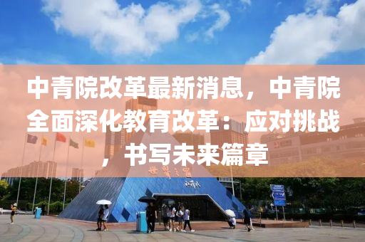 中青院改革最新消息，中青院全面深化教育改革：应对挑战，书写未来篇章