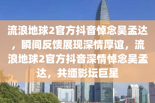 流浪地球2官方抖音悼念吴孟达，瞬间反馈展现深情厚谊，流浪地球2官方抖音深情悼念吴孟达，共缅影坛巨星