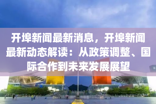开埠新闻最新消息，开埠新闻最新动态解读：从政策调整、国际合作到未来发展展望