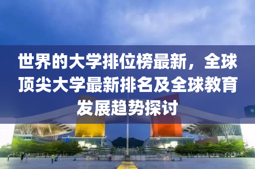 世界的大学排位榜最新，全球顶尖大学最新排名及全球教育发展趋势探讨