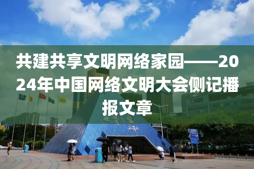 共建共享文明网络家园——2024年中国网络文明大会侧记播报文章
