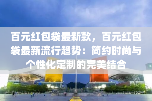 百元红包袋最新款，百元红包袋最新流行趋势：简约时尚与个性化定制的完美结合