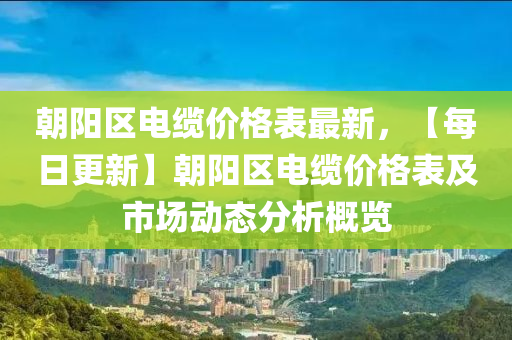 朝阳区电缆价格表最新，【每日更新】朝阳区电缆价格表及市场动态分析概览