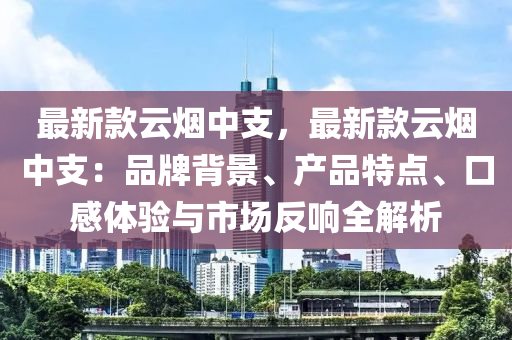 最新款云烟中支，最新款云烟中支：品牌背景、产品特点、口感体验与市场反响全解析
