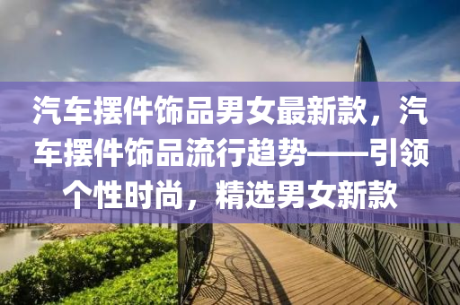 汽车摆件饰品男女最新款，汽车摆件饰品流行趋势——引领个性时尚，精选男女新款