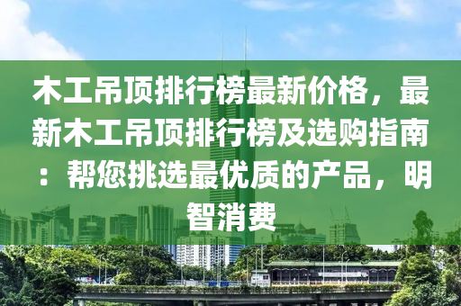 木工吊顶排行榜最新价格，最新木工吊顶排行榜及选购指南：帮您挑选最优质的产品，明智消费