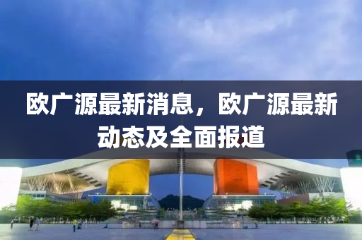 欧广源最新消息，欧广源最新动态及全面报道