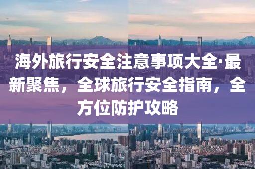 海外旅行安全注意事项大全·最新聚焦，全球旅行安全指南，全方位防护攻略