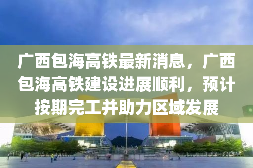 广西包海高铁最新消息，广西包海高铁建设进展顺利，预计按期完工并助力区域发展