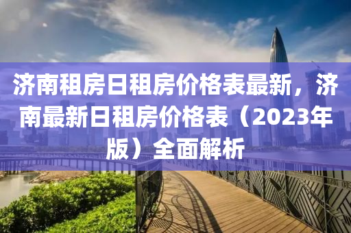 济南租房日租房价格表最新，济南最新日租房价格表（2023年版）全面解析