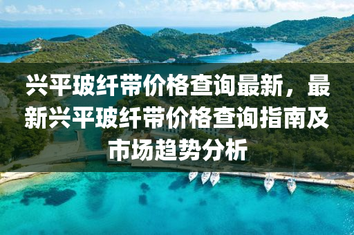 兴平玻纤带价格查询最新，最新兴平玻纤带价格查询指南及市场趋势分析