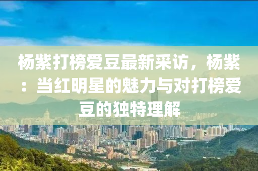 杨紫打榜爱豆最新采访，杨紫：当红明星的魅力与对打榜爱豆的独特理解