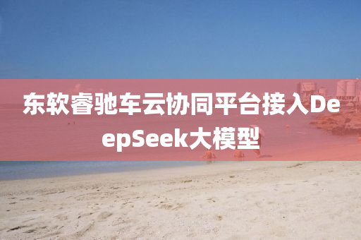 东软睿驰车云协同平台接入DeepSeek大模型