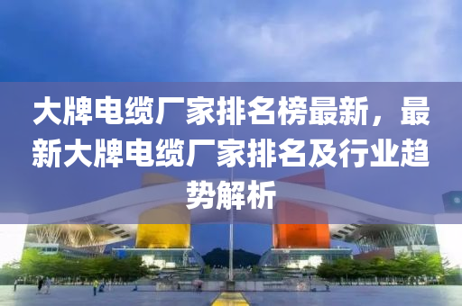 大牌电缆厂家排名榜最新，最新大牌电缆厂家排名及行业趋势解析
