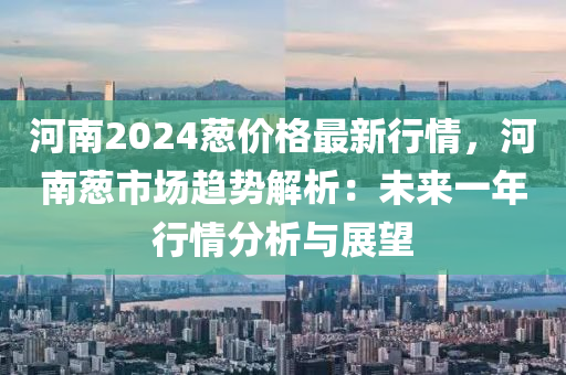 河南2024葱价格最新行情，河南葱市场趋势解析：未来一年行情分析与展望