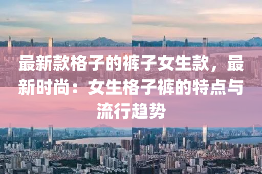 最新款格子的裤子女生款，最新时尚：女生格子裤的特点与流行趋势