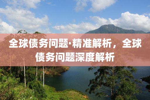 全球债务问题·精准解析，全球债务问题深度解析