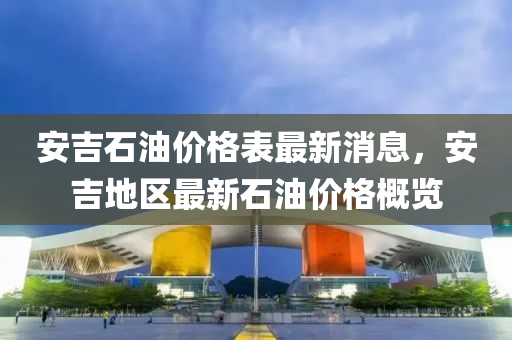安吉石油价格表最新消息，安吉地区最新石油价格概览