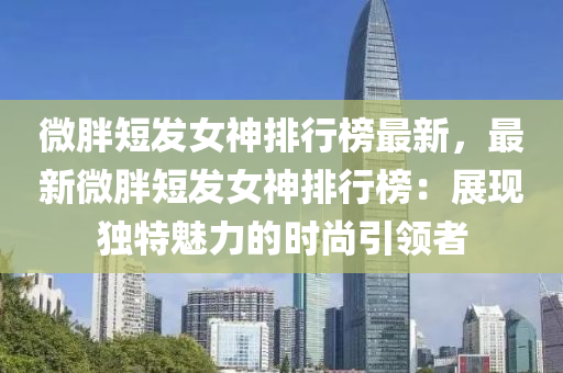 微胖短发女神排行榜最新，最新微胖短发女神排行榜：展现独特魅力的时尚引领者