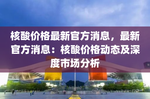 核酸价格最新官方消息，最新官方消息：核酸价格动态及深度市场分析