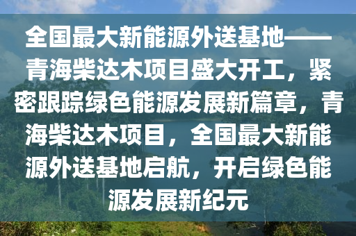 全国最大新能源外送基地——青海柴达木项目盛大开工，紧密跟踪绿色能源发展新篇章，青海柴达木项目，全国最大新能源外送基地启航，开启绿色能源发展新纪元