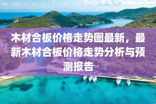木材合板价格走势图最新，最新木材合板价格走势分析与预测报告
